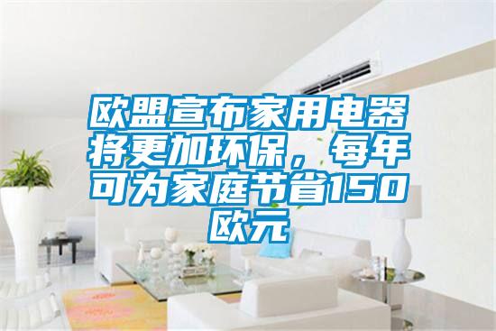 歐盟宣布家用電器將更加環(huán)保,每年可為家庭節(jié)省150歐元